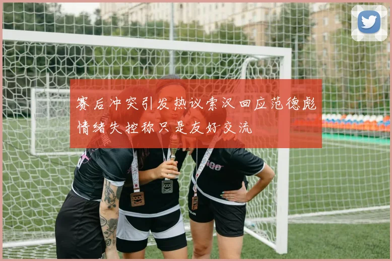 赛后冲突引发热议索汉回应范德彪情绪失控称只是友好交流