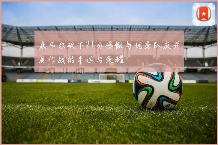 康韦尔砍下21分感慨与优秀队友并肩作战的幸运与荣耀