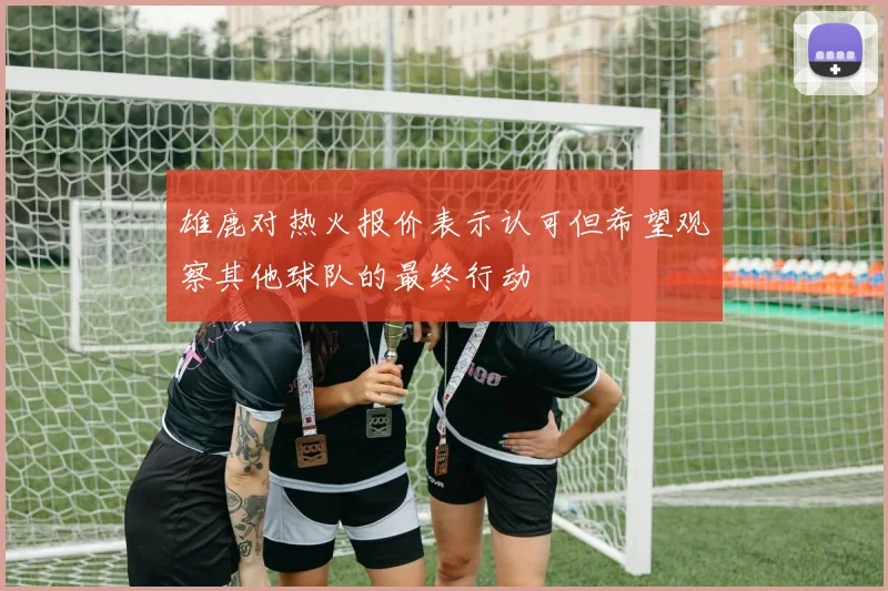 雄鹿对热火报价表示认可但希望观察其他球队的最终行动