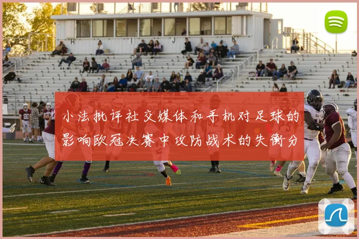 小法批评社交媒体和手机对足球的影响欧冠决赛中攻防战术的失衡分析