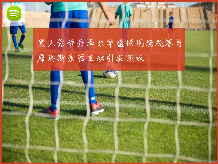黑人影帝丹泽尔华盛顿现场观赛与詹姆斯亲密互动引发热议
