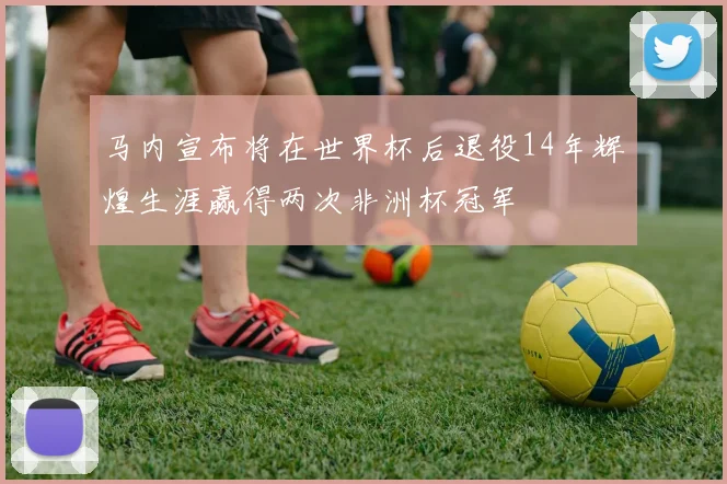 马内宣布将在世界杯后退役14年辉煌生涯赢得两次非洲杯冠军