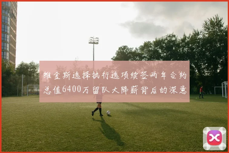 维金斯选择执行选项续签两年合约总值6400万留队大降薪背后的深意