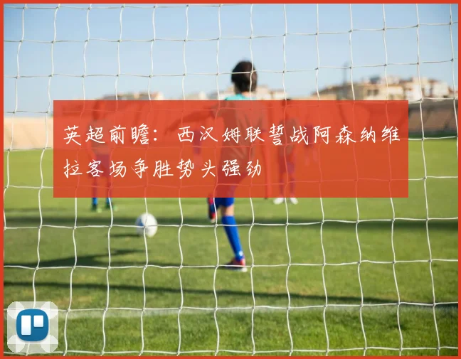 英超前瞻：西汉姆联誓战阿森纳维拉客场争胜势头强劲