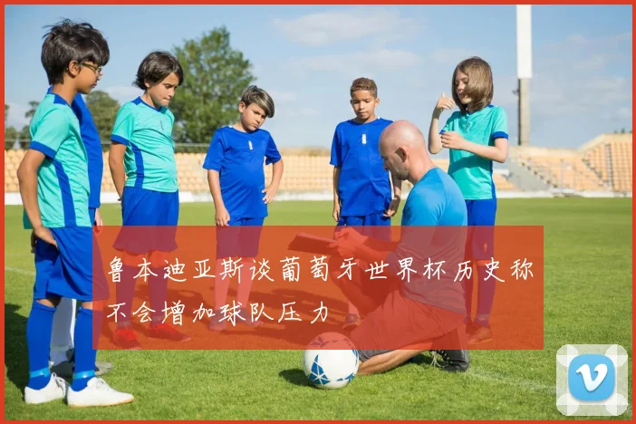 鲁本迪亚斯谈葡萄牙世界杯历史称不会增加球队压力