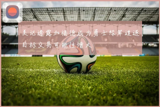 美记透露加福德成为勇士绿军追逐目标交易可能性增大