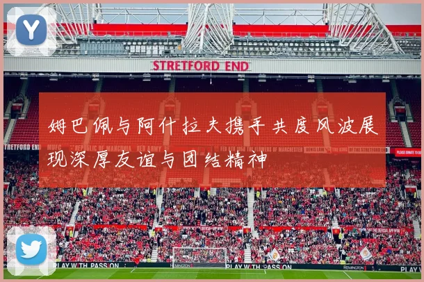 姆巴佩与阿什拉夫携手共度风波展现深厚友谊与团结精神