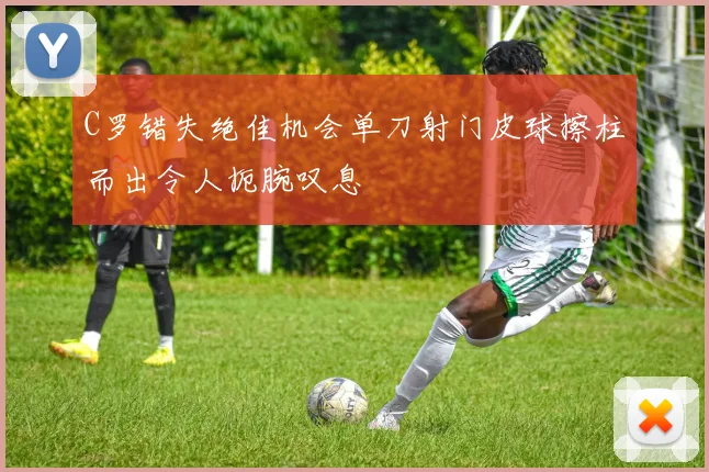 C罗错失绝佳机会单刀射门皮球擦柱而出令人扼腕叹息