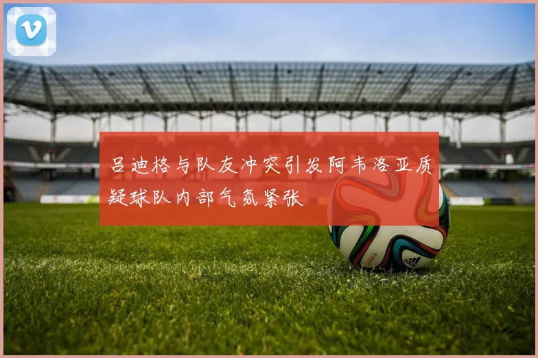 吕迪格与队友冲突引发阿韦洛亚质疑球队内部气氛紧张