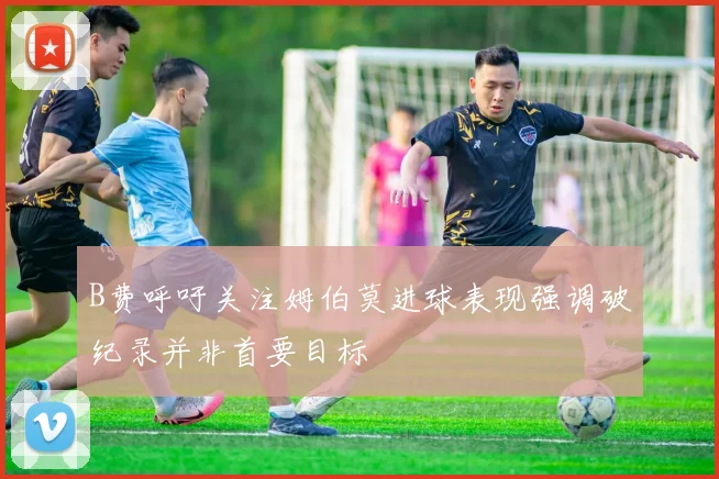 B费呼吁关注姆伯莫进球表现强调破纪录并非首要目标