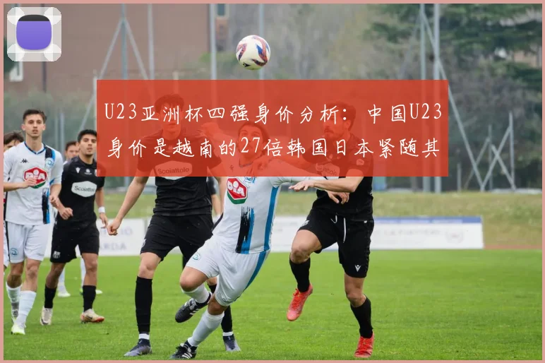 U23亚洲杯四强身价分析：中国U23身价是越南的27倍韩国日本紧随其后