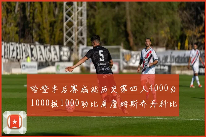 哈登季后赛成就历史第四人4000分1000板1000助比肩詹姆斯乔丹科比