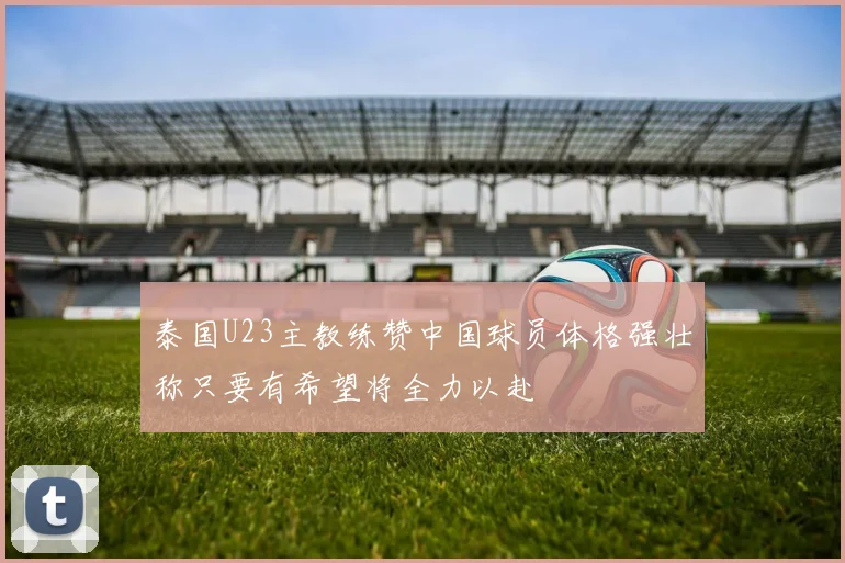 泰国U23主教练赞中国球员体格强壮称只要有希望将全力以赴