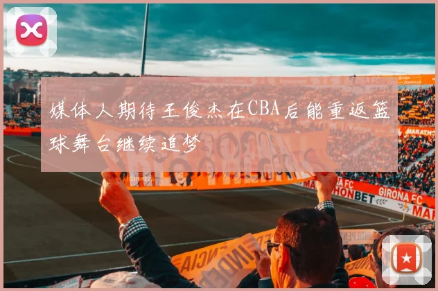 媒体人期待王俊杰在CBA后能重返篮球舞台继续追梦