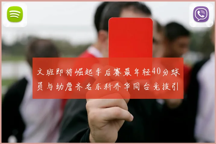 文班即将崛起季后赛最年轻40分球员与幼詹齐名东科乔华同台竞技引关注