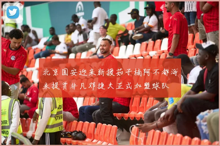 北京国安迎来新援茹子楠阿不都海米提贾非凡邓捷夫正式加盟球队