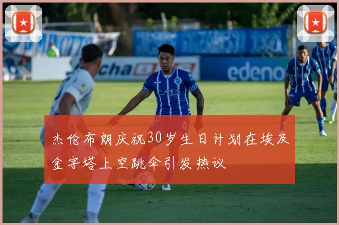 杰伦布朗庆祝30岁生日计划在埃及金字塔上空跳伞引发热议